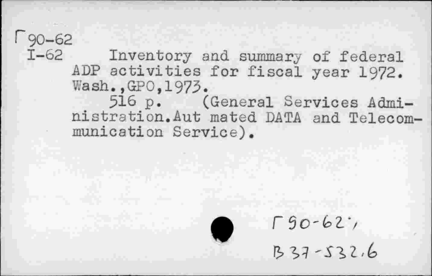 ﻿r 90-62
1-62 Inventory and summary of federal ADP activities for fiscal year 1972. Wash.,GPO,1973.
516 p. (General Services Administration. Aut mated DATA and Telecommunication Service).
/” 50'62. >